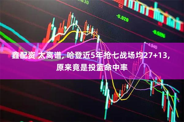 鑫配资 太离谱, 哈登近5年抢七战场均27+13, 原来竟是投篮命中率