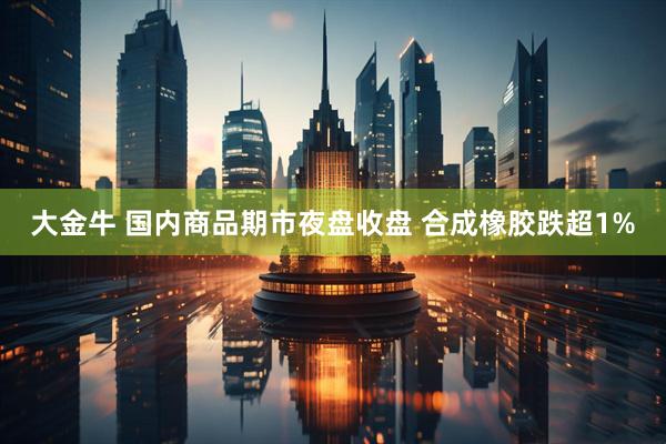 大金牛 国内商品期市夜盘收盘 合成橡胶跌超1%