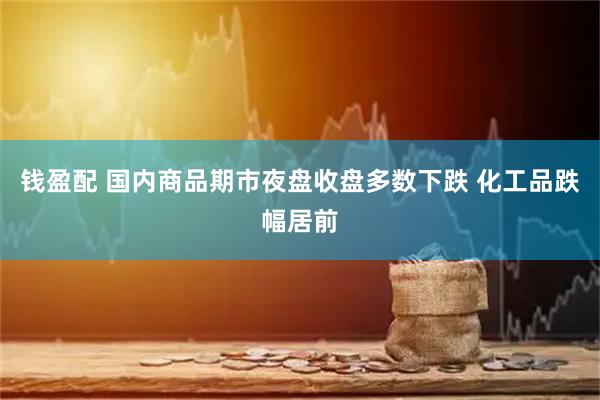 钱盈配 国内商品期市夜盘收盘多数下跌 化工品跌幅居前